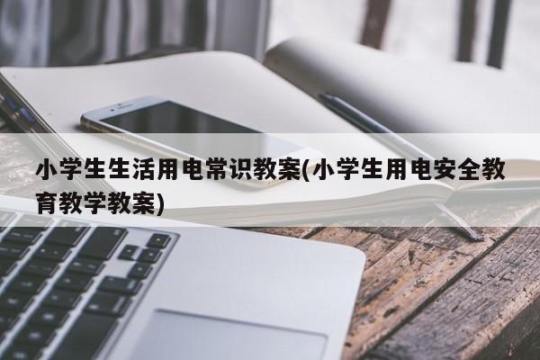 小学生生活用电常识教案(小学生用电安全教育教学教案)