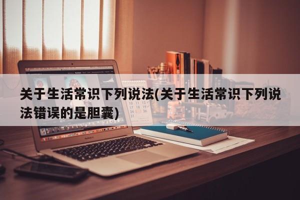 关于生活常识下列说法(关于生活常识下列说法错误的是胆囊)