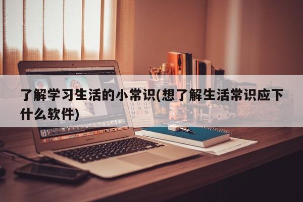 了解学习生活的小常识(想了解生活常识应下什么软件)