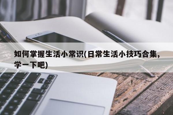 如何掌握生活小常识(日常生活小技巧合集,学一下吧)