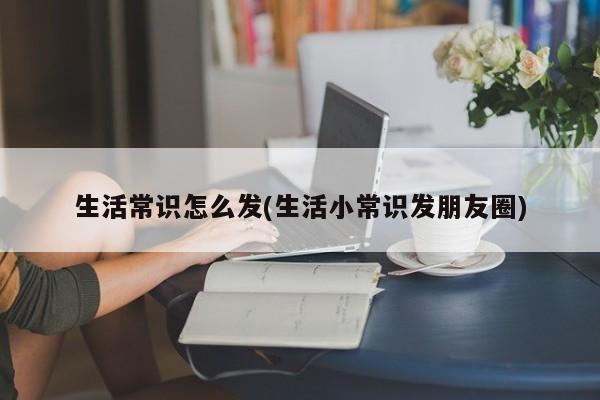 生活常识怎么发(生活小常识发朋友圈)