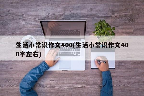 生活小常识作文400(生活小常识作文400字左右)