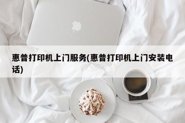 惠普打印机上门服务(惠普打印机上门安装电话)