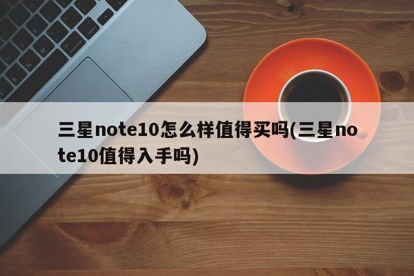 三星note10怎么样值得买吗(三星note10值得入手吗)