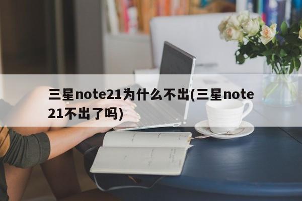 三星note21为什么不出(三星note21不出了吗)