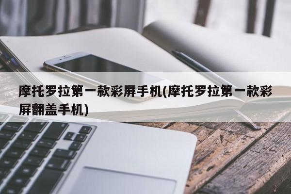 摩托罗拉第一款彩屏手机(摩托罗拉第一款彩屏翻盖手机)