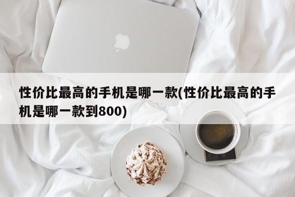 性价比最高的手机是哪一款(性价比最高的手机是哪一款到800)