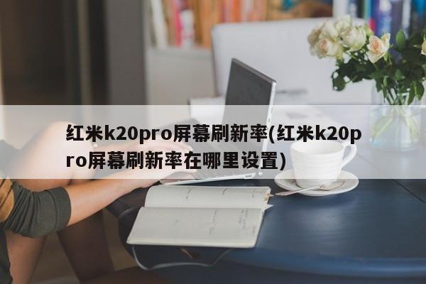 红米k20pro屏幕刷新率(红米k20pro屏幕刷新率在哪里设置)