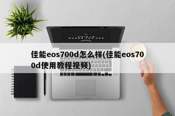 佳能eos700d怎么样(佳能eos700d使用教程视频)