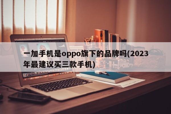 一加手机是oppo旗下的品牌吗(2023年最建议买三款手机)