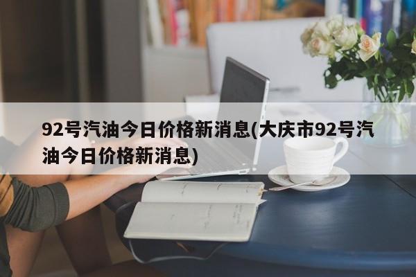 92号汽油今日价格新消息(大庆市92号汽油今日价格新消息)