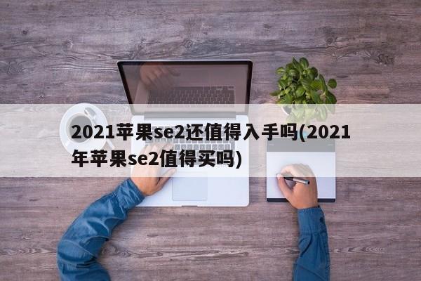 2021苹果se2还值得入手吗(2021年苹果se2值得买吗)