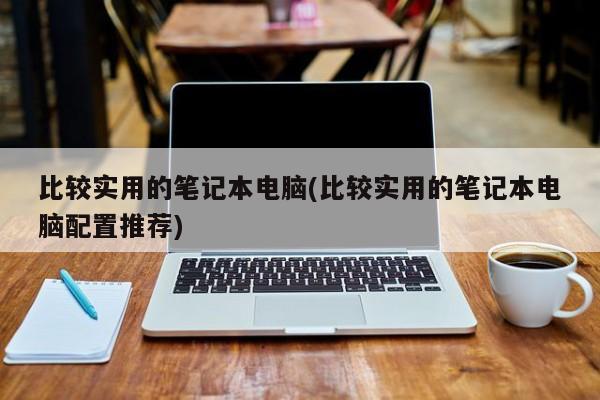 比较实用的笔记本电脑(比较实用的笔记本电脑配置推荐)