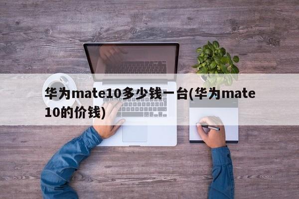 华为mate10多少钱一台(华为mate10的价钱)