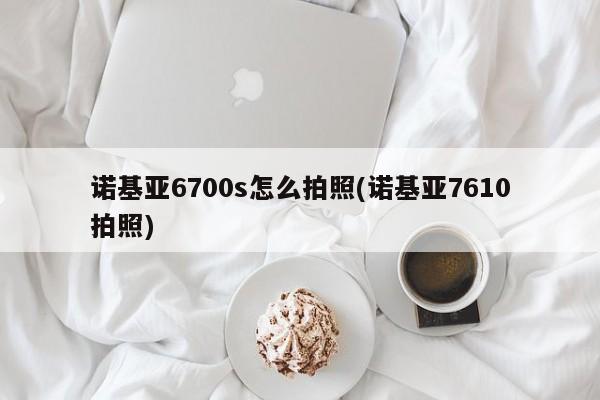 诺基亚6700s怎么拍照(诺基亚7610拍照)