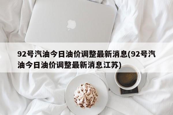 92号汽油今日油价调整最新消息(92号汽油今日油价调整最新消息江苏)