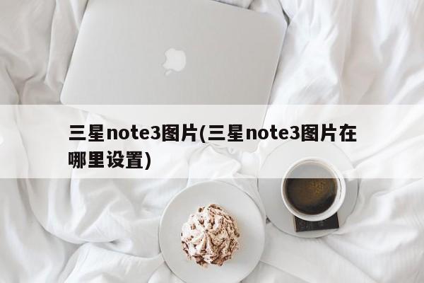 三星note3图片(三星note3图片在哪里设置)