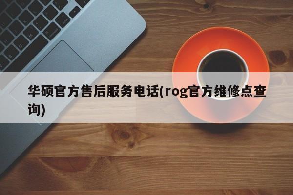 华硕官方售后服务电话(rog官方维修点查询)