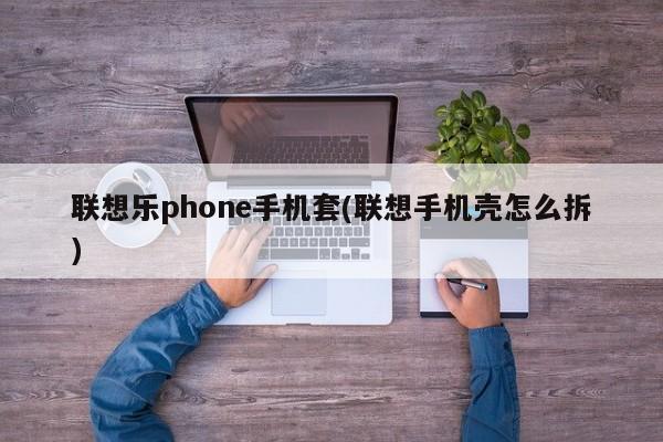 联想乐phone手机套(联想手机壳怎么拆)