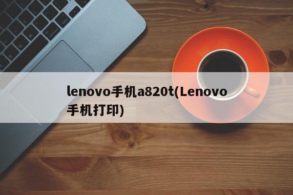 lenovo手机a820t(Lenovo手机打印)