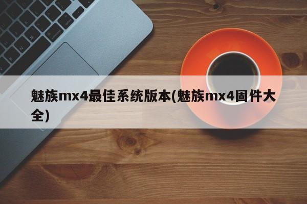 魅族mx4最佳系统版本(魅族mx4固件大全)