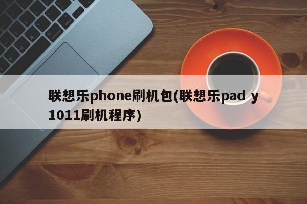 联想乐phone刷机包(联想乐pad y1011刷机程序)