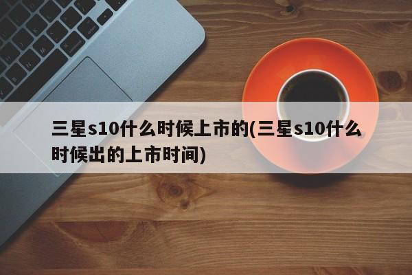 三星s10什么时候上市的(三星s10什么时候出的上市时间)