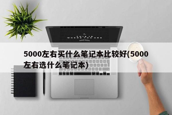 5000左右买什么笔记本比较好(5000左右选什么笔记本)