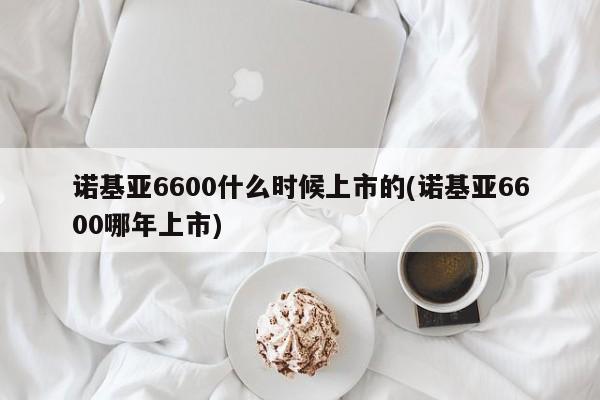 诺基亚6600什么时候上市的(诺基亚6600哪年上市)