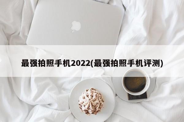 最强拍照手机2022(最强拍照手机评测)