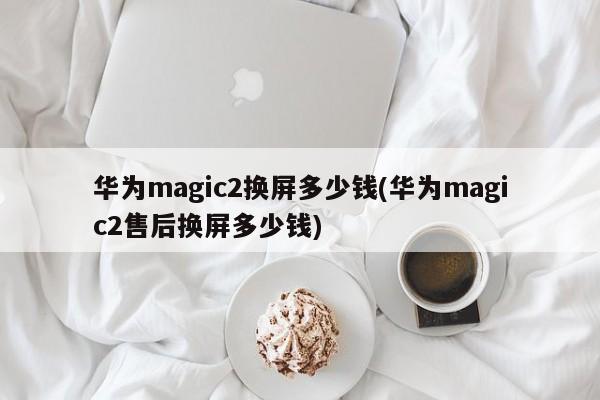 华为magic2换屏多少钱(华为magic2售后换屏多少钱)