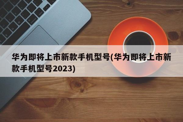 华为即将上市新款手机型号(华为即将上市新款手机型号2023)