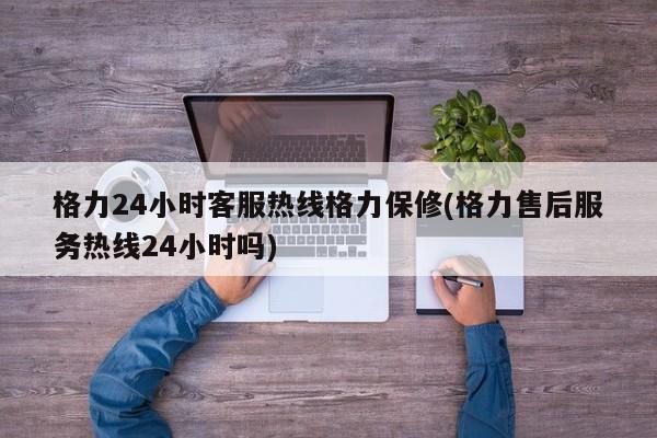 格力24小时客服热线格力保修(格力售后服务热线24小时吗)