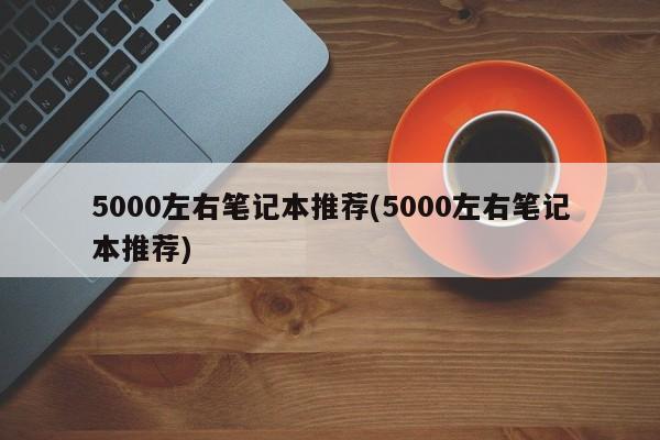 5000左右笔记本推荐(5000左右笔记本推荐)