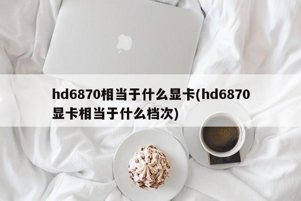 hd6870相当于什么显卡(hd6870显卡相当于什么档次)