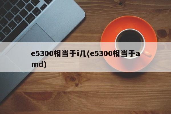 e5300相当于i几(e5300相当于amd)