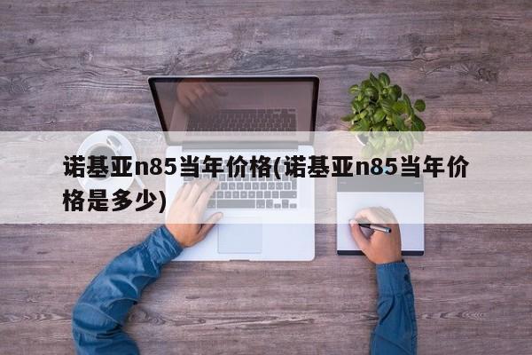 诺基亚n85当年价格(诺基亚n85当年价格是多少)