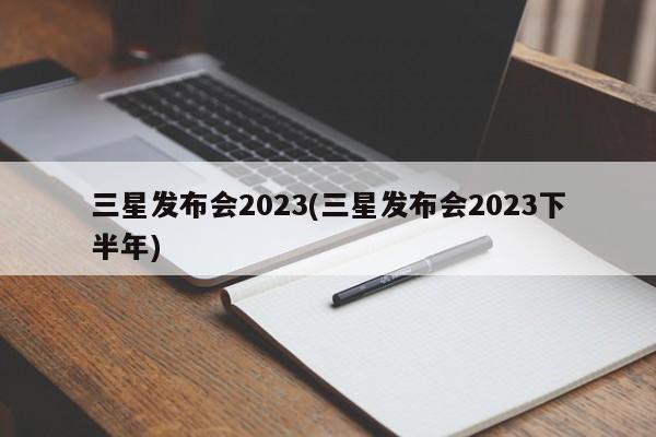 三星发布会2023(三星发布会2023下半年)