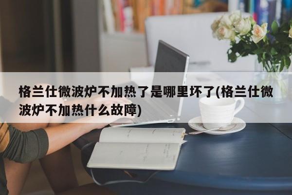 格兰仕微波炉不加热了是哪里坏了(格兰仕微波炉不加热什么故障)