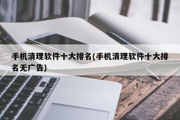 手机清理软件十大排名(手机清理软件十大排名无广告)