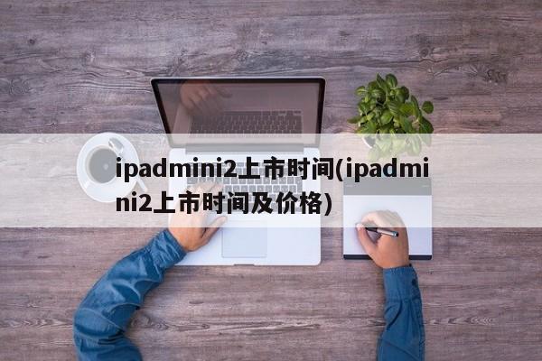 ipadmini2上市时间(ipadmini2上市时间及价格)