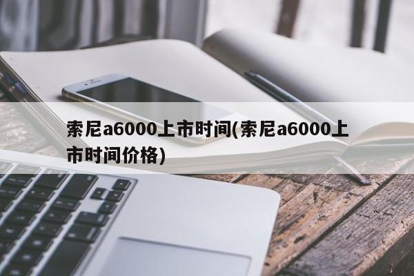 索尼a6000上市时间(索尼a6000上市时间价格)