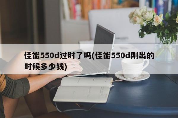 佳能550d过时了吗(佳能550d刚出的时候多少钱)