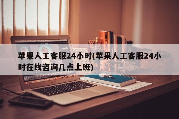 苹果人工客服24小时(苹果人工客服24小时在线咨询几点上班)